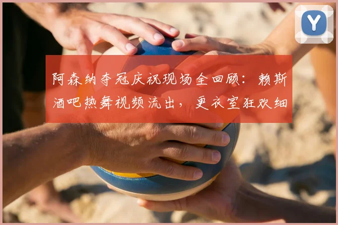 阿森纳夺冠庆祝现场全回顾:赖斯酒吧热舞视频流出,更衣室狂欢细节曝光