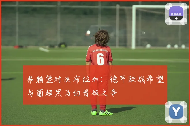 弗赖堡对决布拉加：德甲欧战希望与葡超黑马的晋级之争