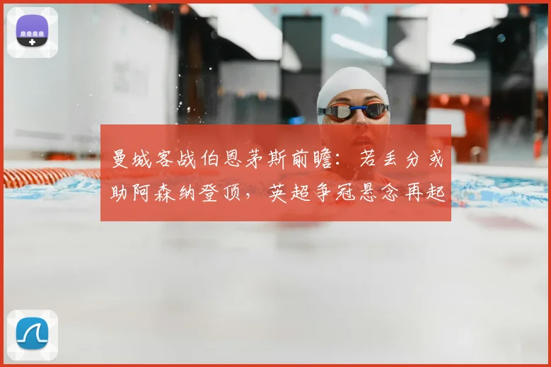曼城客战伯恩茅斯前瞻：若丢分或助阿森纳登顶，英超争冠悬念再起